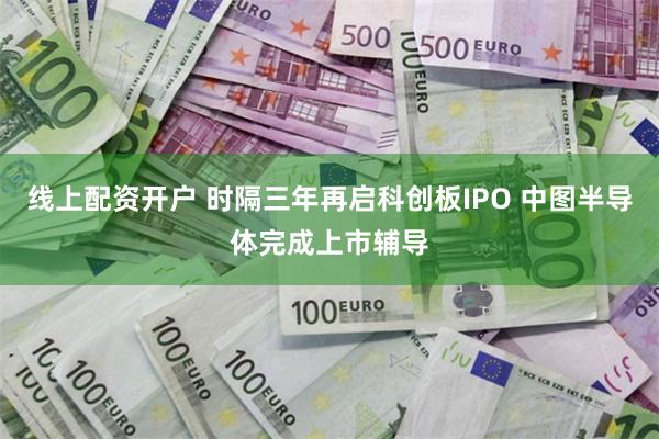 线上配资开户 时隔三年再启科创板IPO 中图半导体完成上市辅导